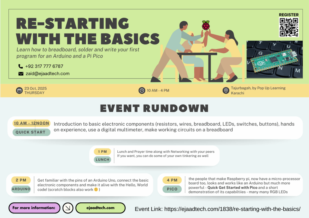 Event Poster: Re-Starting with the Basics
Description
This time we are going back to the roots, we will be starting with basic electronic components (like resistor, battery, switches, buttons and LEDs) then all the way to Arduino and maybe even a Pi Pico…
We will learn to – Putting Components on a BreadBoard – Soldering (on Vero Board) – Hello World with Arduino and Pi Pico
You will also get additional video resources and tutorials to carry the SPARK forward with your new found skills of electronics and coding.
Start
23 Oct 2025 10.00am PKT
End
23 Oct 2025 4.00pm PKT
Location
Tajurbagah by Pop Up Learning, Karachi, Pakistan
Organiser name
Zaid Pirwani / Ejaad Tech
Organiser email
zaid@ejaadtech.com